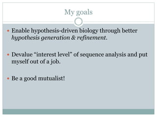 My goals
 Enable hypothesis-driven biology through better
hypothesis generation & refinement.
 Devalue “interest level” of sequence analysis and put
myself out of a job.
 Be a good mutualist!
 