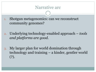 Narrative arc
1. Shotgun metagenomics: can we reconstruct
community genomes?
2. Underlying technology-enabled approach – tools
and platforms are good.
3. My larger plan for world domination through
technology and training – a kinder, gentler world
(?).
 