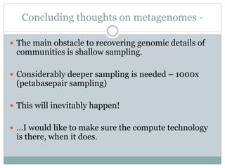 Concluding thoughts on metagenomes -
 The main obstacle to recovering genomic details of
communities is shallow sampling.
 Considerably deeper sampling is needed – 1000x
(petabasepair sampling)
 This will inevitably happen!
 …I would like to make sure the compute technology
is there, when it does.
 