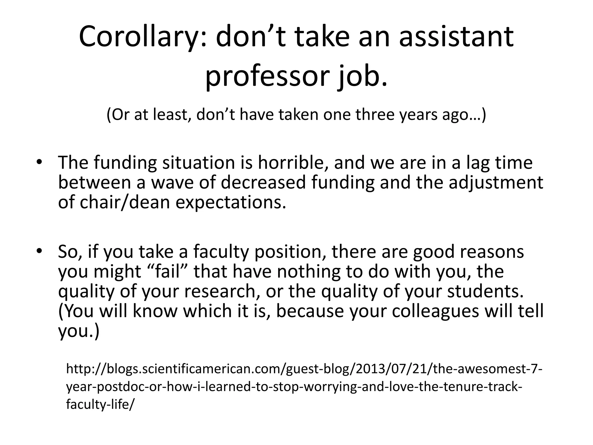 Corollary: don’t take an assistant
professor job.
(Or at least, don’t have taken one three years ago…)
• The funding situation is horrible, and we are in a lag time
between a wave of decreased funding and the adjustment
of chair/dean expectations.
• So, if you take a faculty position, there are good reasons
you might “fail” that have nothing to do with you, the
quality of your research, or the quality of your students.
(You will know which it is, because your colleagues will tell
you.)
http://blogs.scientificamerican.com/guest-blog/2013/07/21/the-awesomest-7-
year-postdoc-or-how-i-learned-to-stop-worrying-and-love-the-tenure-track-
faculty-life/
 