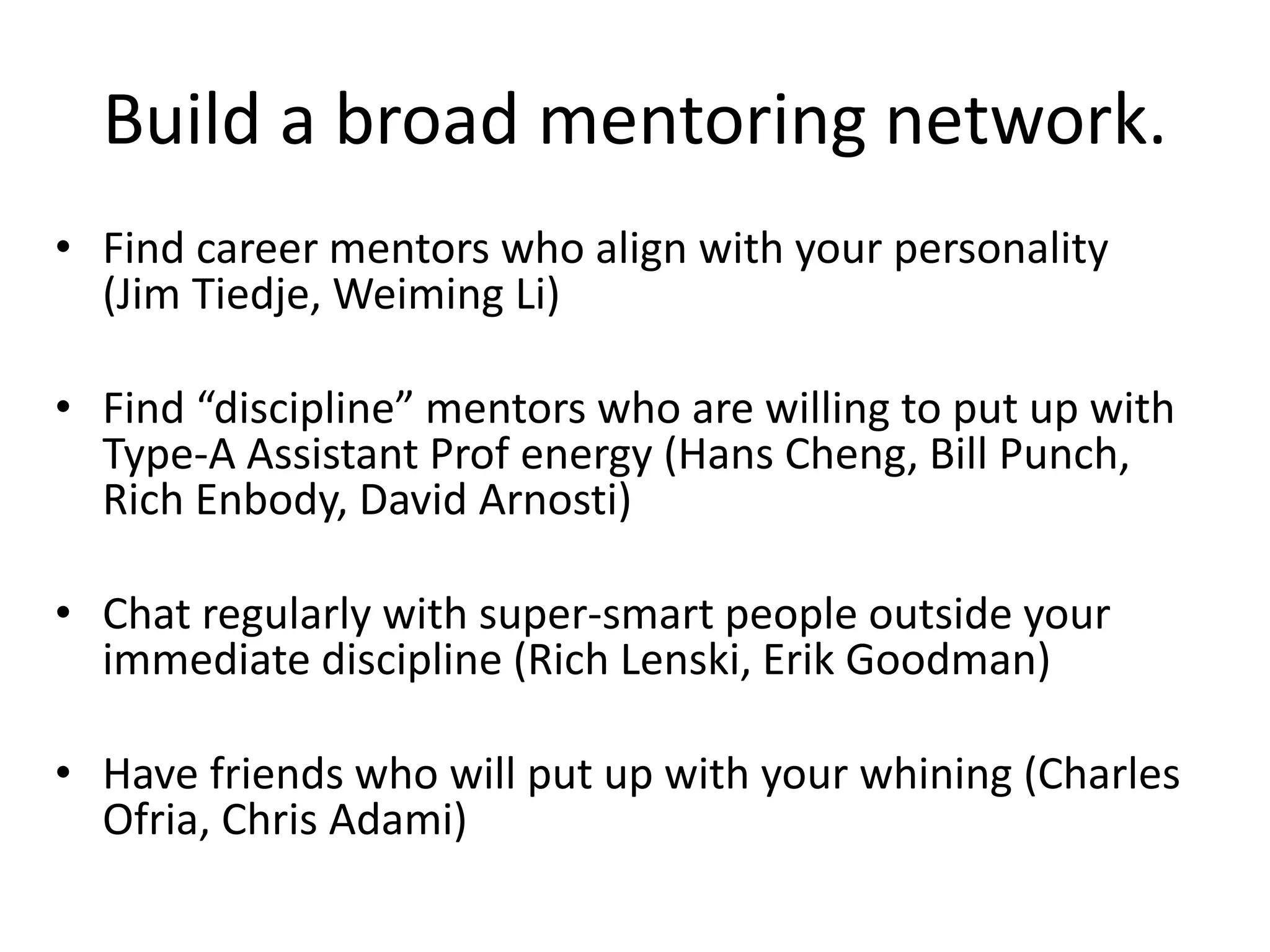 Build a broad mentoring network.
• Find career mentors who align with your personality
(Jim Tiedje, Weiming Li)
• Find “discipline” mentors who are willing to put up with
Type-A Assistant Prof energy (Hans Cheng, Bill Punch,
Rich Enbody, David Arnosti)
• Chat regularly with super-smart people outside your
immediate discipline (Rich Lenski, Erik Goodman)
• Have friends who will put up with your whining (Charles
Ofria, Chris Adami)
 