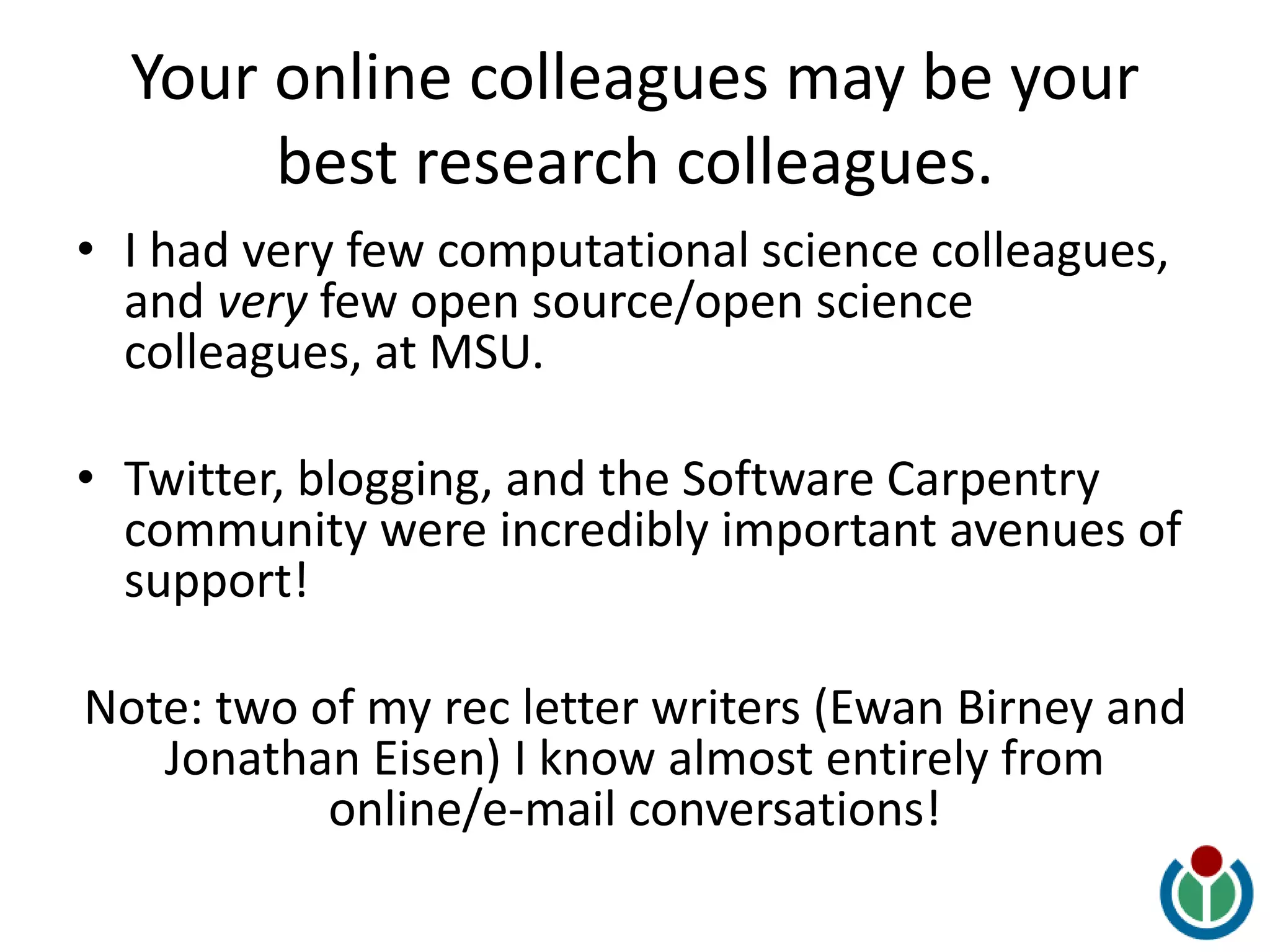 Your online colleagues may be your
best research colleagues.
• I had very few computational science colleagues,
and very few open source/open science
colleagues, at MSU.
• Twitter, blogging, and the Software Carpentry
community were incredibly important avenues of
support!
Note: two of my rec letter writers (Ewan Birney and
Jonathan Eisen) I know almost entirely from
online/e-mail conversations!
 