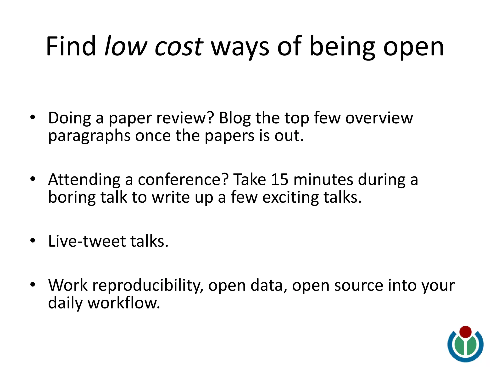 Find low cost ways of being open
• Doing a paper review? Blog the top few overview
paragraphs once the papers is out.
• Attending a conference? Take 15 minutes during a
boring talk to write up a few exciting talks.
• Live-tweet talks.
• Work reproducibility, open data, open source into your
daily workflow.
 