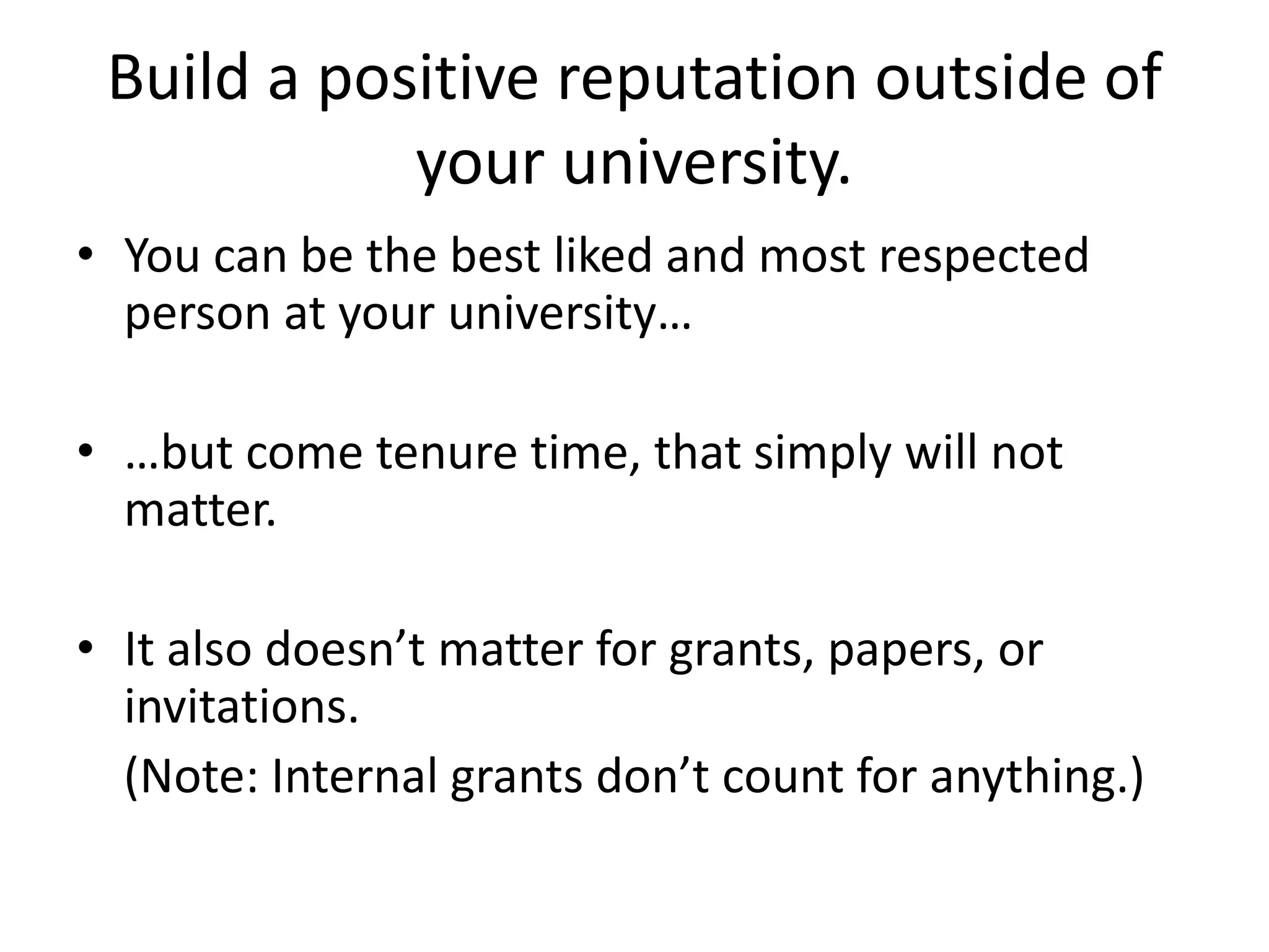 Build a positive reputation outside of
your university.
• You can be the best liked and most respected
person at your university…
• …but come tenure time, that simply will not
matter.
• It also doesn’t matter for grants, papers, or
invitations.
(Note: Internal grants don’t count for anything.)
 