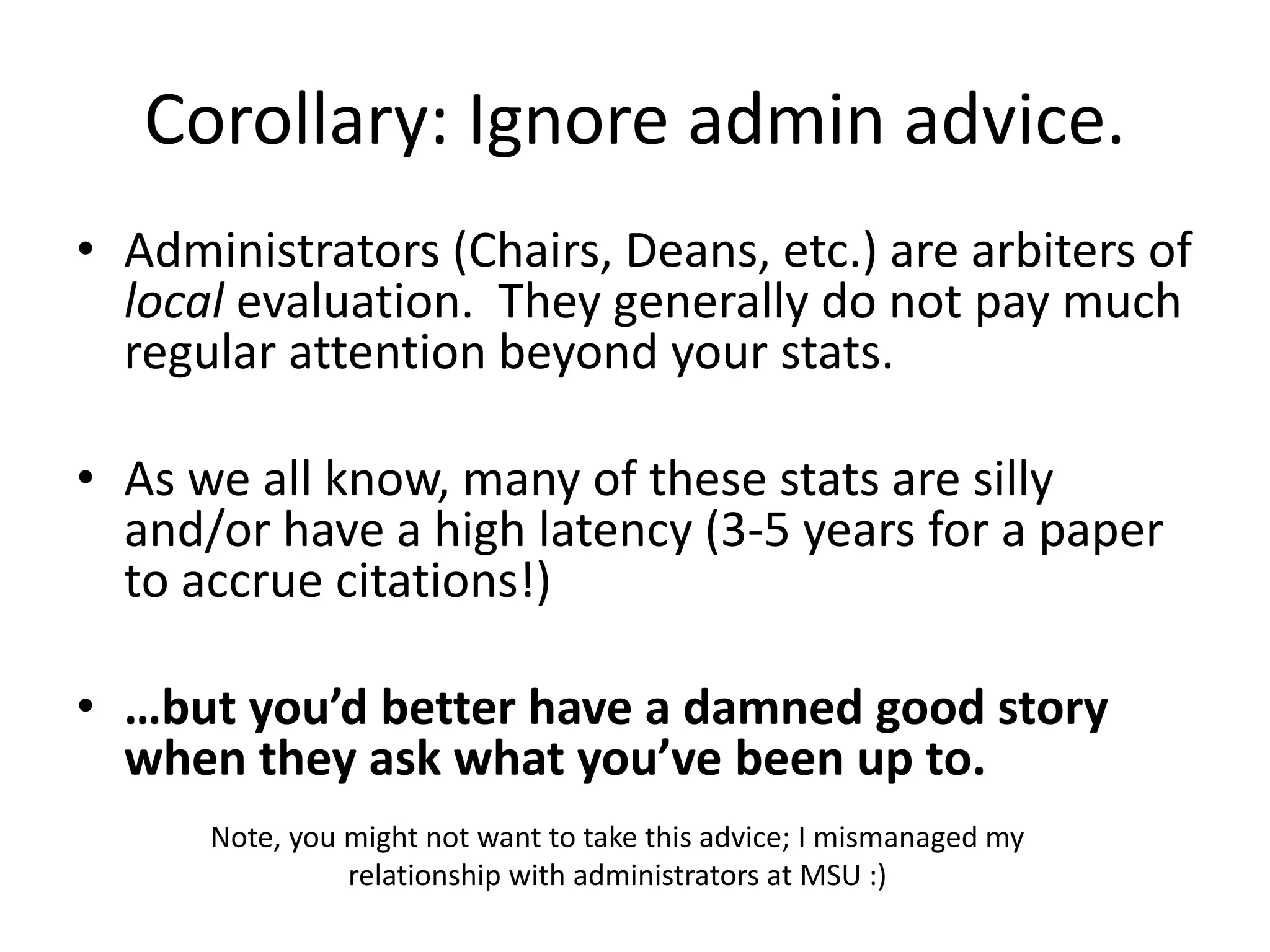 Corollary: Ignore admin advice.
• Administrators (Chairs, Deans, etc.) are arbiters of
local evaluation. They generally do not pay much
regular attention beyond your stats.
• As we all know, many of these stats are silly
and/or have a high latency (3-5 years for a paper
to accrue citations!)
• …but you’d better have a damned good story
when they ask what you’ve been up to.
Note, you might not want to take this advice; I mismanaged my
relationship with administrators at MSU :)
 