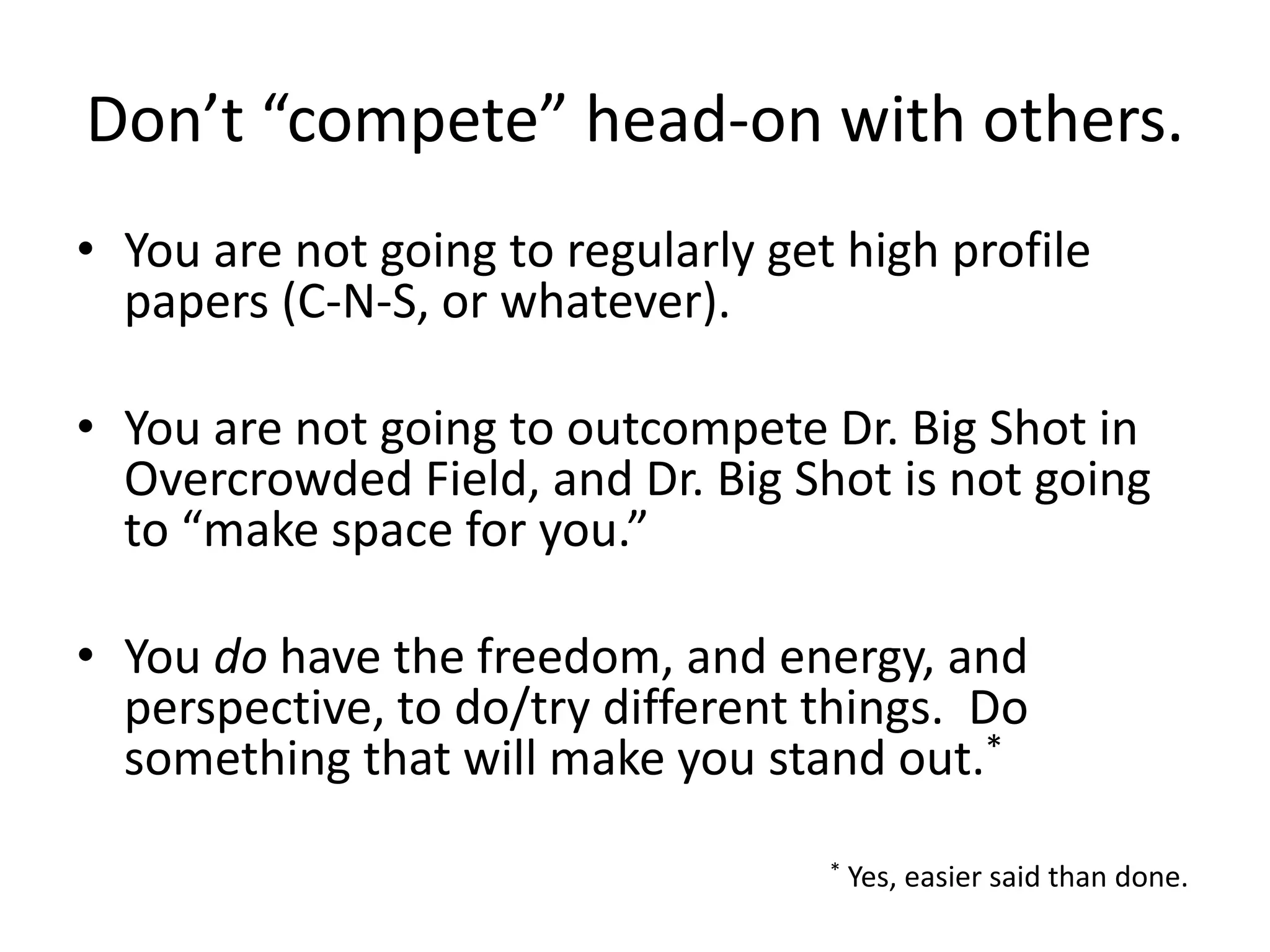 Don’t “compete” head-on with others.
• You are not going to regularly get high profile
papers (C-N-S, or whatever).
• You are not going to outcompete Dr. Big Shot in
Overcrowded Field, and Dr. Big Shot is not going
to “make space for you.”
• You do have the freedom, and energy, and
perspective, to do/try different things. Do
something that will make you stand out.*
* Yes, easier said than done.
 