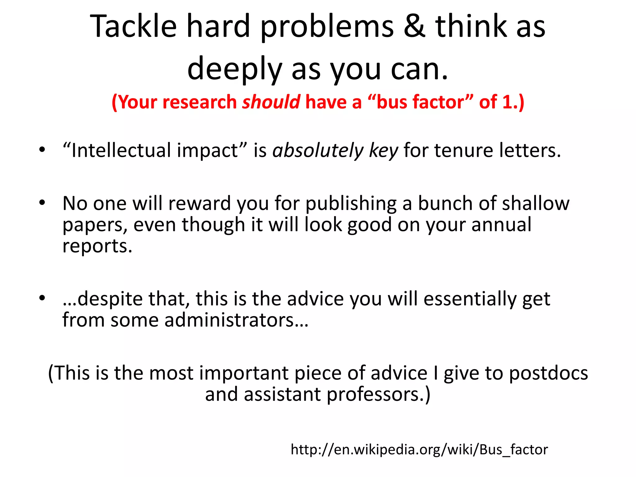 Tackle hard problems & think as
deeply as you can.
(Your research should have a “bus factor” of 1.)
• “Intellectual impact” is absolutely key for tenure letters.
• No one will reward you for publishing a bunch of shallow
papers, even though it will look good on your annual
reports.
• …despite that, this is the advice you will essentially get
from some administrators…
(This is the most important piece of advice I give to postdocs
and assistant professors.)
http://en.wikipedia.org/wiki/Bus_factor
 