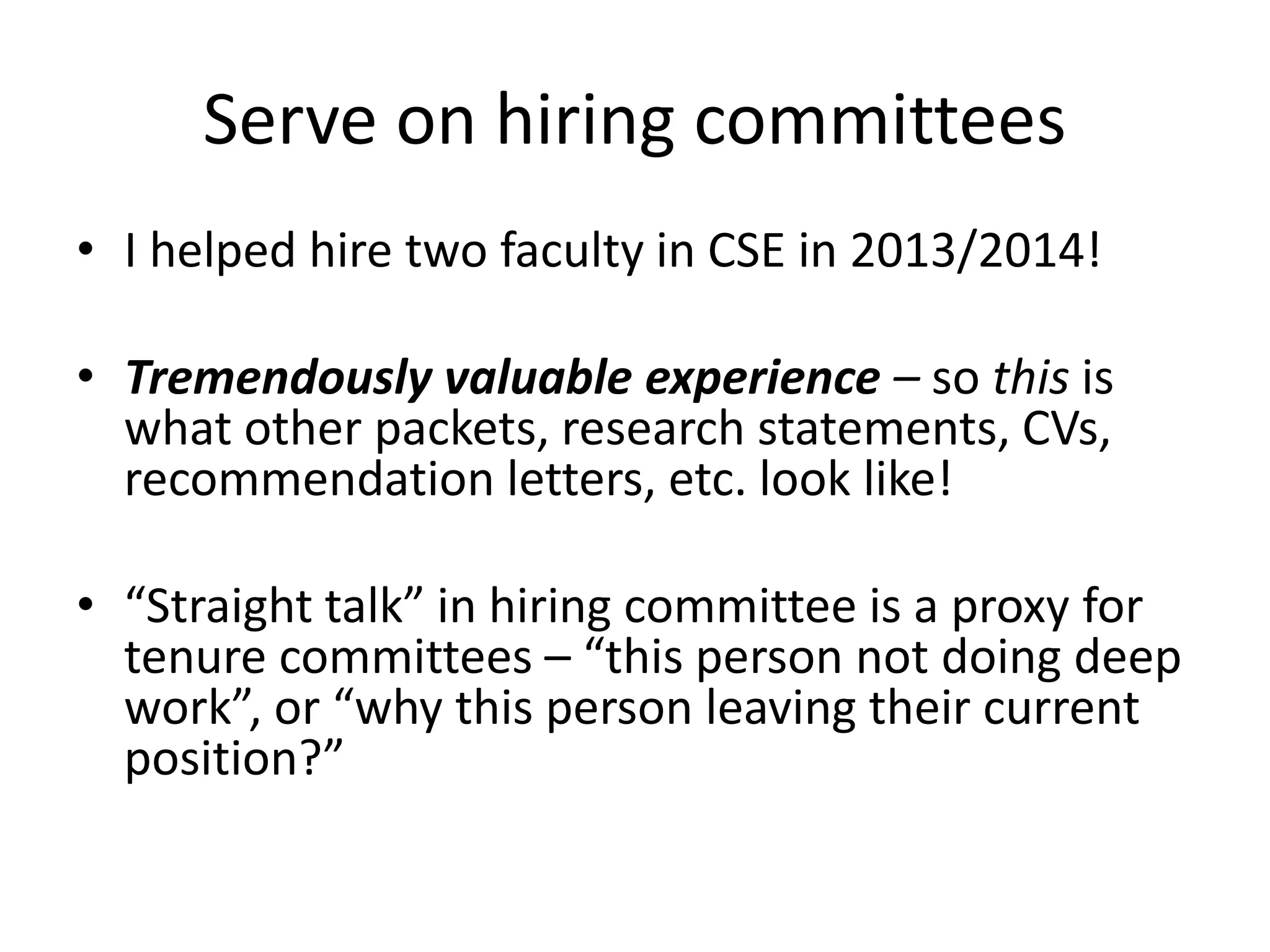 Serve on hiring committees
• I helped hire two faculty in CSE in 2013/2014!
• Tremendously valuable experience – so this is
what other packets, research statements, CVs,
recommendation letters, etc. look like!
• “Straight talk” in hiring committee is a proxy for
tenure committees – “this person not doing deep
work”, or “why this person leaving their current
position?”
 
