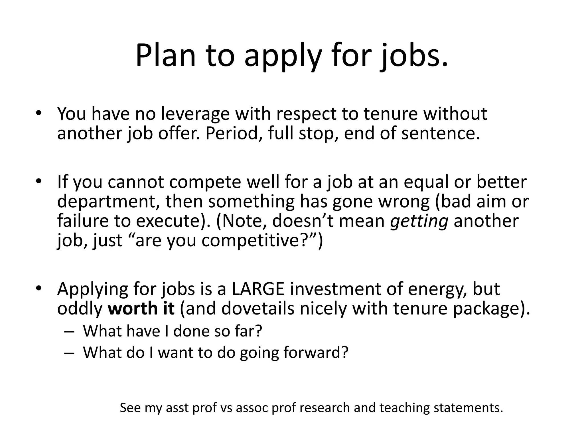 Plan to apply for jobs.
• You have no leverage with respect to tenure without
another job offer. Period, full stop, end of sentence.
• If you cannot compete well for a job at an equal or better
department, then something has gone wrong (bad aim or
failure to execute). (Note, doesn’t mean getting another
job, just “are you competitive?”)
• Applying for jobs is a LARGE investment of energy, but
oddly worth it (and dovetails nicely with tenure package).
– What have I done so far?
– What do I want to do going forward?
See my asst prof vs assoc prof research and teaching statements.
 