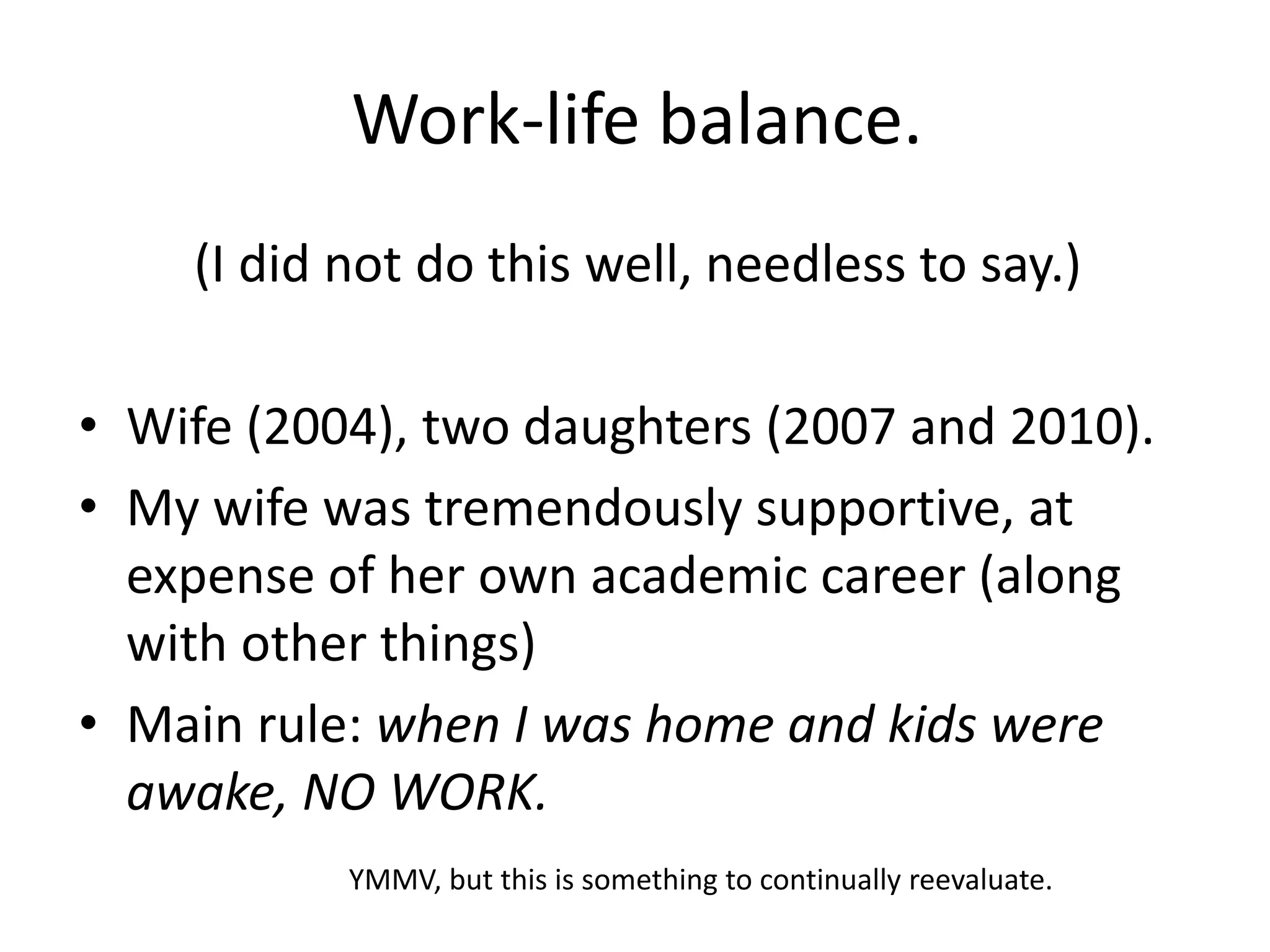 Work-life balance.
(I did not do this well, needless to say.)
• Wife (2004), two daughters (2007 and 2010).
• My wife was tremendously supportive, at
expense of her own academic career (along
with other things)
• Main rule: when I was home and kids were
awake, NO WORK.
YMMV, but this is something to continually reevaluate.
 