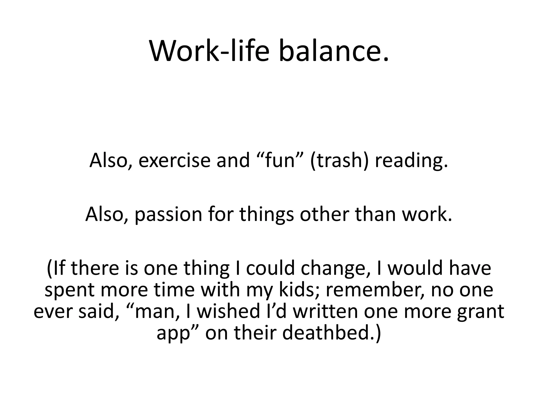 Work-life balance.
Also, exercise and “fun” (trash) reading.
Also, passion for things other than work.
(If there is one thing I could change, I would have
spent more time with my kids; remember, no one
ever said, “man, I wished I’d written one more grant
app” on their deathbed.)
 