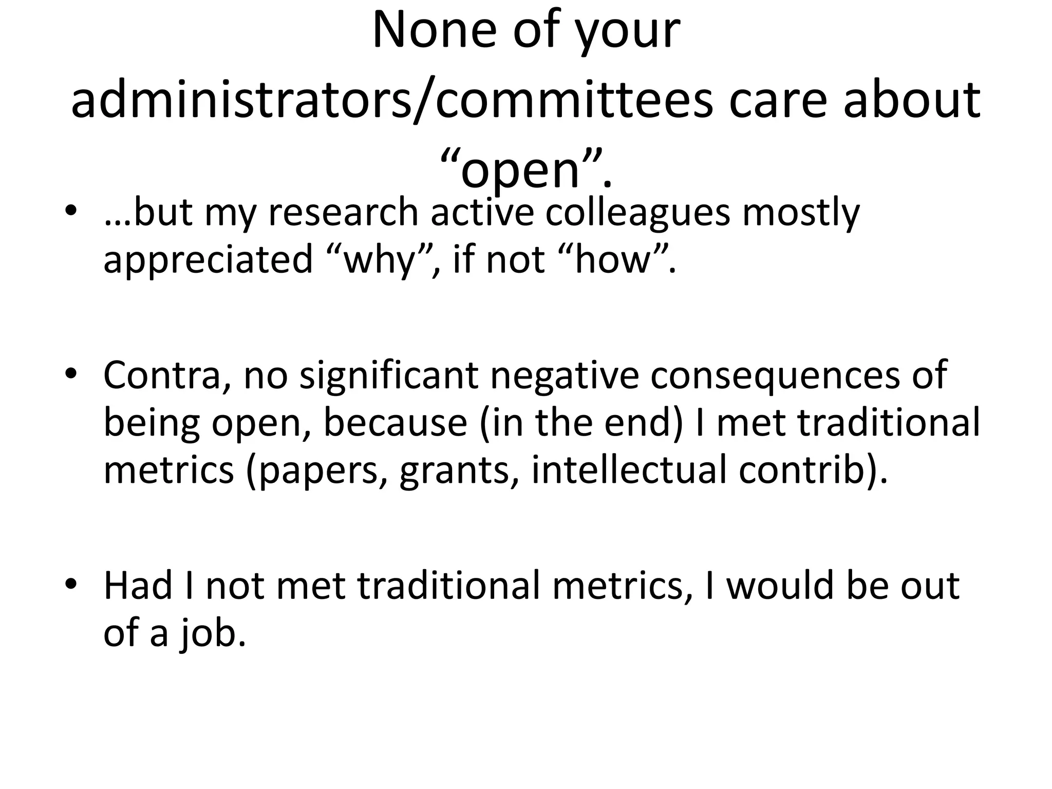 None of your
administrators/committees care about
“open”.
• …but my research active colleagues mostly
appreciated “why”, if not “how”.
• Contra, no significant negative consequences of
being open, because (in the end) I met traditional
metrics (papers, grants, intellectual contrib).
• Had I not met traditional metrics, I would be out
of a job.
 