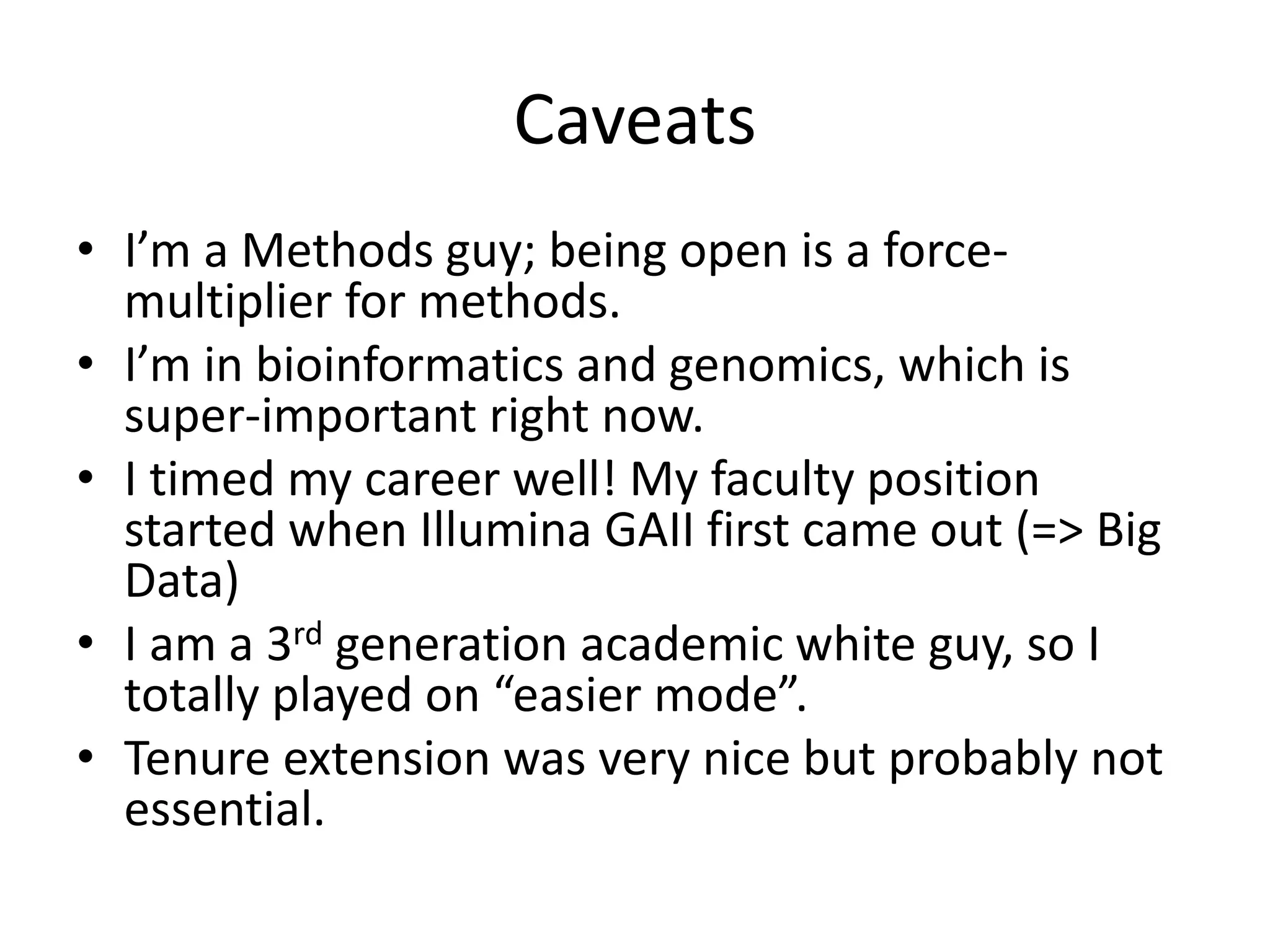 Caveats
• I’m a Methods guy; being open is a force-
multiplier for methods.
• I’m in bioinformatics and genomics, which is
super-important right now.
• I timed my career well! My faculty position
started when Illumina GAII first came out (=> Big
Data)
• I am a 3rd generation academic white guy, so I
totally played on “easier mode”.
• Tenure extension was very nice but probably not
essential.
 