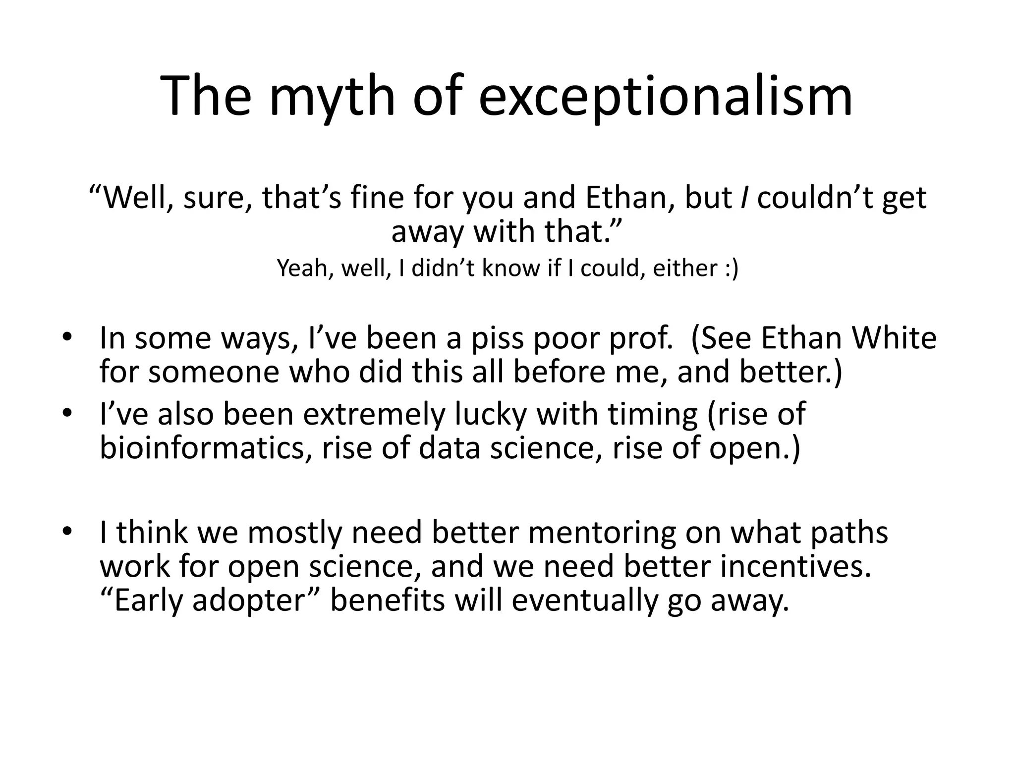 The myth of exceptionalism
“Well, sure, that’s fine for you and Ethan, but I couldn’t get
away with that.”
Yeah, well, I didn’t know if I could, either :)
• In some ways, I’ve been a piss poor prof. (See Ethan White
for someone who did this all before me, and better.)
• I’ve also been extremely lucky with timing (rise of
bioinformatics, rise of data science, rise of open.)
• I think we mostly need better mentoring on what paths
work for open science, and we need better incentives.
“Early adopter” benefits will eventually go away.
 