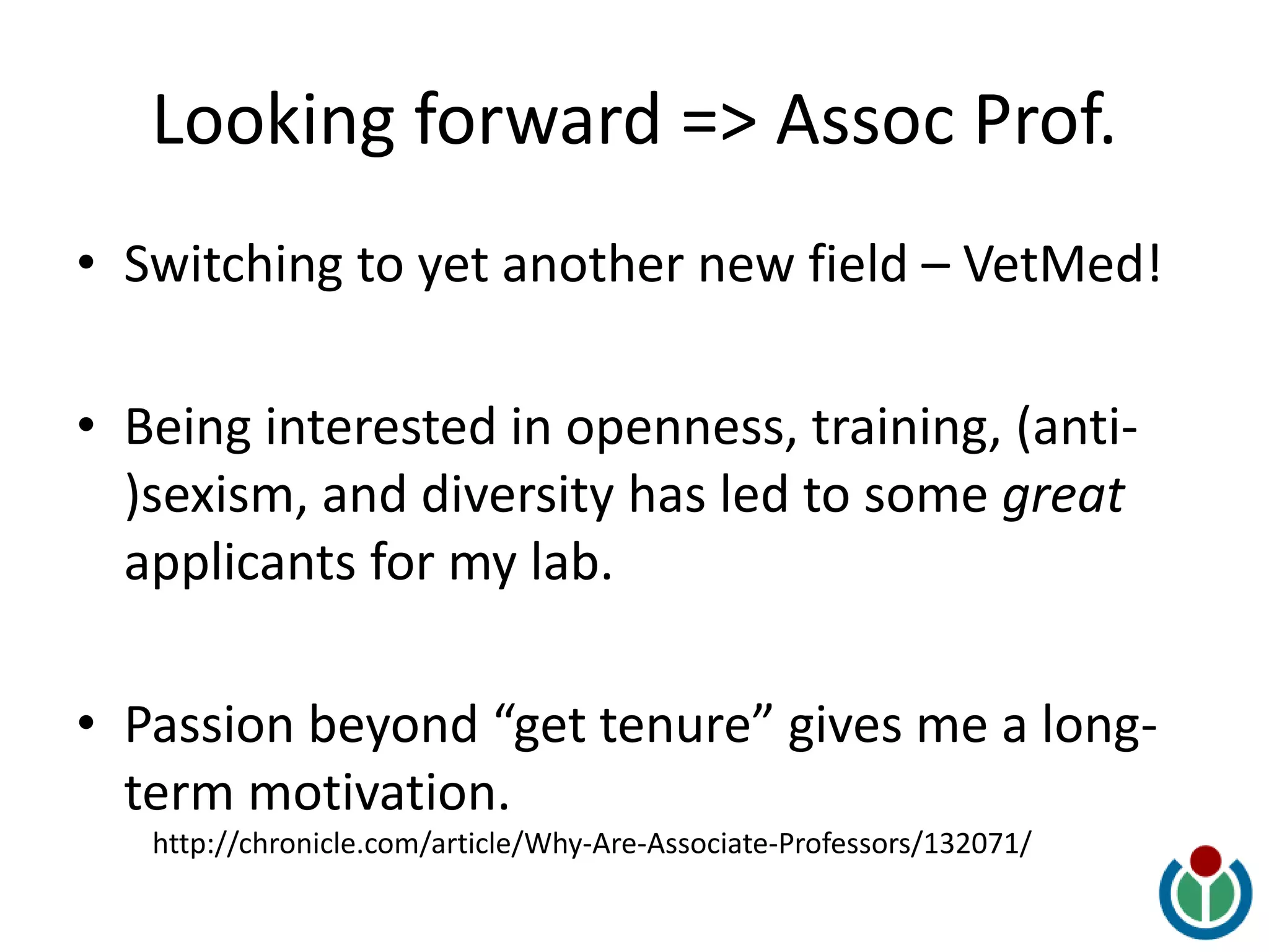 Looking forward => Assoc Prof.
• Switching to yet another new field – VetMed!
• Being interested in openness, training, (anti-
)sexism, and diversity has led to some great
applicants for my lab.
• Passion beyond “get tenure” gives me a long-
term motivation.
http://chronicle.com/article/Why-Are-Associate-Professors/132071/
 