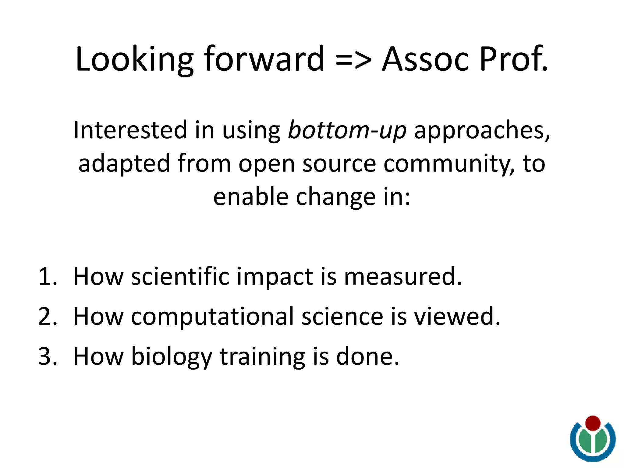 Looking forward => Assoc Prof.
Interested in using bottom-up approaches,
adapted from open source community, to
enable change in:
1. How scientific impact is measured.
2. How computational science is viewed.
3. How biology training is done.
 