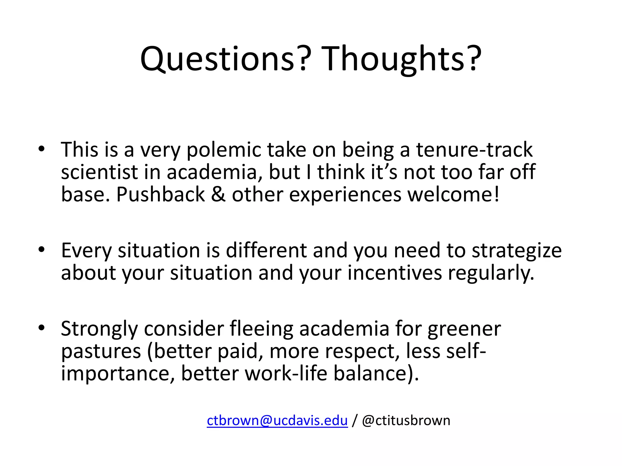 Questions? Thoughts?
• This is a very polemic take on being a tenure-track
scientist in academia, but I think it’s not too far off
base. Pushback & other experiences welcome!
• Every situation is different and you need to strategize
about your situation and your incentives regularly.
• Strongly consider fleeing academia for greener
pastures (better paid, more respect, less self-
importance, better work-life balance).
ctbrown@ucdavis.edu / @ctitusbrown
 