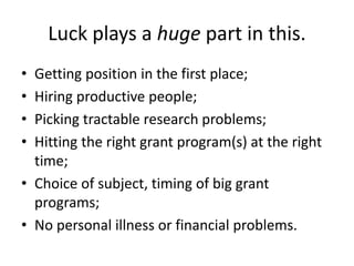 Luck plays a huge part in this.
• Getting position in the first place;
• Hiring productive people;
• Picking tractable research problems;
• Hitting the right grant program(s) at the right
time;
• Choice of subject, timing of big grant
programs;
• No personal illness or financial problems.
 