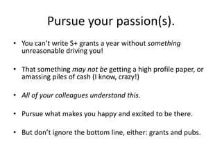 Pursue your passion(s).
• You can’t write 5+ grants a year without something
unreasonable driving you!
• That something may not be getting a high profile paper, or
amassing piles of cash (I know, crazy!)
• All of your colleagues understand this.
• Pursue what makes you happy and excited to be there.
• But don’t ignore the bottom line, either: grants and pubs.
 