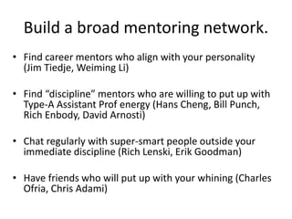 Build a broad mentoring network.
• Find career mentors who align with your personality
(Jim Tiedje, Weiming Li)
• Find “discipline” mentors who are willing to put up with
Type-A Assistant Prof energy (Hans Cheng, Bill Punch,
Rich Enbody, David Arnosti)
• Chat regularly with super-smart people outside your
immediate discipline (Rich Lenski, Erik Goodman)
• Have friends who will put up with your whining (Charles
Ofria, Chris Adami)
 