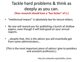 Tackle hard problems & think as
deeply as you can.
(Your research should have a “bus factor” of 1.)
• “Intellectual impact” is absolutely key for tenure letters.
• No one will reward you for publishing a bunch of shallow
papers, even though it will look good on your annual
reports.
• …despite that, this is the advice you will essentially get
from some administrators…
(This is the most important piece of advice I give to postdocs
and assistant professors.)
http://en.wikipedia.org/wiki/Bus_factor
 