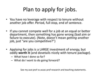 Plan to apply for jobs.
• You have no leverage with respect to tenure without
another job offer. Period, full stop, end of sentence.
• If you cannot compete well for a job at an equal or better
department, then something has gone wrong (bad aim or
failure to execute). (Note, doesn’t mean getting another
job, just “are you competitive?”)
• Applying for jobs is a LARGE investment of energy, but
oddly worth it (and dovetails nicely with tenure package).
– What have I done so far?
– What do I want to do going forward?
See my asst prof vs assoc prof research and teaching statements.
 