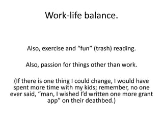 Work-life balance.
Also, exercise and “fun” (trash) reading.
Also, passion for things other than work.
(If there is one thing I could change, I would have
spent more time with my kids; remember, no one
ever said, “man, I wished I’d written one more grant
app” on their deathbed.)
 