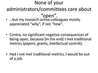 None of your
administrators/committees care about
“open”.
• …but my research active colleagues mostly
appreciated “why”, if not “how”.
• Contra, no significant negative consequences of
being open, because (in the end) I met traditional
metrics (papers, grants, intellectual contrib).
• Had I not met traditional metrics, I would be out
of a job.
 