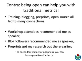 Contra: being open can help you with
traditional metrics!
• Training, blogging, preprints, open source all
led to many connections.
• Workshop attendees recommended me as
speaker;
• Blog followers recommended me as speaker;
• Preprints got my research out there earlier;
The secondary impact of openness: you can
leverage network effects!
 