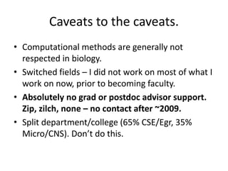 Caveats to the caveats.
• Computational methods are generally not
respected in biology.
• Switched fields – I did not work on most of what I
work on now, prior to becoming faculty.
• Absolutely no grad or postdoc advisor support.
Zip, zilch, none – no contact after ~2009.
• Split department/college (65% CSE/Egr, 35%
Micro/CNS). Don’t do this.
 