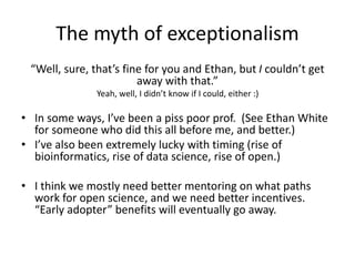 The myth of exceptionalism
“Well, sure, that’s fine for you and Ethan, but I couldn’t get
away with that.”
Yeah, well, I didn’t know if I could, either :)
• In some ways, I’ve been a piss poor prof. (See Ethan White
for someone who did this all before me, and better.)
• I’ve also been extremely lucky with timing (rise of
bioinformatics, rise of data science, rise of open.)
• I think we mostly need better mentoring on what paths
work for open science, and we need better incentives.
“Early adopter” benefits will eventually go away.
 