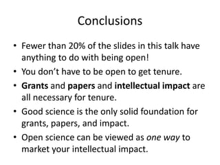 Conclusions
• Fewer than 20% of the slides in this talk have
anything to do with being open!
• You don’t have to be open to get tenure.
• Grants and papers and intellectual impact are
all necessary for tenure.
• Good science is the only solid foundation for
grants, papers, and impact.
• Open science can be viewed as one way to
market your intellectual impact.
 