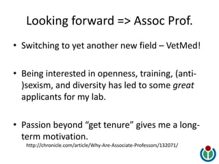 Looking forward => Assoc Prof.
• Switching to yet another new field – VetMed!
• Being interested in openness, training, (anti-
)sexism, and diversity has led to some great
applicants for my lab.
• Passion beyond “get tenure” gives me a long-
term motivation.
http://chronicle.com/article/Why-Are-Associate-Professors/132071/
 