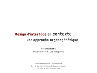 Design d’interface en contexte :
une approche organogénétique
Everardo REYES
Université Paris 8 / Lab. Paragraphe
Colloque International. L’organogenèse.
Org : S. Bianchini, I. Galligo, E. Reyes, B. Stiegler.
Oct. 15 - 16, 2015. ENSAD, Paris
 