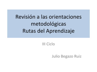 Revisión a las orientaciones
metodológicas
Rutas del Aprendizaje
III Ciclo
Julio Begazo Ruiz
 