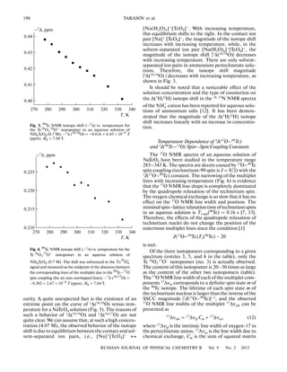 190
RUSSIAN JOURNAL OF PHYSICAL CHEMISTRY B Vol. 9 No. 2 2015
TARASOV et al.
earity. A quite unexpected fact is the existence of an
extreme point on the curve of 1Δ(16/18O) versus tem
perature for a NaTcO4 solution (Fig. 5). The reasons of
such a behavior of 1
Δ(16/18
O) and 1
Δ(16/17
O) are not
quite clear. We can assume that, at such a high concen
tration (4.07 M), the observed behavior of the isotope
shift is due to equilibrium between the contact and sol
vent separated ion pairs, i.e., [Na]+
[TcO4]–
↔
[Na(H2O)n]+
[TcO4]–
. With increasing temperature,
this equilibrium shifts to the right. In the contact ion
pair [Na]+
[TcO4]–
, the magnitude of the isotope shift
increases with increasing temperature, while, in the
solvent separated ion pair [Na(H2O)n]+[TcO4]–, the
magnitude of the isotope shift |1
Δ(16/18
O)| decreases
with increasing temperature. There are only solvent
separated ion pairs in ammonium pertechnetate solu
tions. Therefore, the isotope shift magnitude
|1Δ(16/18O) | decreases with increasing temperature, as
shown in Fig. 3.
It should be noted that a noticeable effect of the
solution concentration and the type of counterion on
the Δ(1H/2H) isotope shift in the 14, 15N NMR spectra
of the cation has been reported for aqueous solu
tions of ammonium salts [12]. It has been demon
strated that the magnitude of the Δ(1
H/2
H) isotope
shift increases linearly with an increase in concentra
tion.
Temperature Dependence of 1J(17O–99Tc)
and 1J(99Tc–17O) Spin–Spin Coupling Constants
The 17O NMR spectra of an aqueous solution of
NaTcO4 have been studied in the temperature range
283–343 K. The spectra are decets caused by 17
O–99
Tc
spin coupling (technetium 99 spin is I = 9/2) with the
1J(17O–99Tc) constant. The narrowing of the multiplet
lines with increasing temperature (Fig. 6) is evidence
that the 17O NMR line shape is completely dominated
by the quadrupole relaxation of the technetium spin.
The oxygen chemical exchange is so slow that it has no
effect on the 17O NMR line width and position. The
minimalspin–latticerelaxationtimeoftechnetiumspins
in an aqueous solution is T1 min(99Tc) = 0.16 s [7, 13].
Therefore, the effects of the quadrupole relaxation of
technetium nuclei do not change the position of the
outermost multiplet lines since the condition [1]
J(17O–99Tc)T1(99Tc) ~ 20
is met.
Of the three isotopomers corresponding to a given
spectrum (entries 3, 5, and 6 in the table), only the
Tc 16O3
17O– isotopomer (no. 3) is actually observed.
The content of this isotopomer is 20–30 times as large
as the content of the other two isotopomers (table).
The 17
O NMR line width of each of the multiplet com
ponents 17
Δνm corresponds to a definite spin state m of
the 99Tc isotope. The lifetime of each spin state m of
the technetium nucleus is larger than the inverse of the
SSCC magnitude |1
J(17
O–99
Tc)|–1
, and the observed
17O NMR line widths of the multiplet 17Δνobs can be
presented as
17
Δνobs = 17
ΔνQ Cm + 17
Δνex, (12)
where 17
ΔνQ is the intrinsic line width of oxygen 17 in
the pertechnetate anion, 17
Δνex is the line width due to
chemical exchange, Cm is the sum of squared matrix
NH4
+
0.40
340270 330320310300290280
0.41
0.42
0.43
0.44
Т, К
–1
Δ, ppm
Fig. 3. 99Tc NMR isotope shift (–1Δ) vs. temperature for
the Tc16
O3
18O–
isotopomer in an aqueous solution of
NH4TcO4 (0.7 M); –1Δ (16/18O) = –0.616 + 6.45 × 10–4 T
(ppm). H0 = 7.04 T.
0.210
340270 330320310300290280
0.215
0.220
0.225
Т, К
–1Δ, ppm
Fig. 4. 99
Tc NMR isotope shift (–1
Δ) vs. temperature for the
Tc 16
O3
17O–
isotopomer in an aqueous solution of
NH4TcO4 (0.7 M). The shift was referenced to the
signal and measured as the midpoint of the distances between
the corresponding lines of the multiplet due to the 99
Tc–17
O
spin coupling (for six non overlapped lines); –1
Δ (16/17
O) =
–0.302 + 2.67 × 10–4 T (ppm). H0 = 7.04 T.
−
Tc O
16
4
 