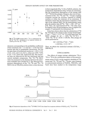 RUSSIAN JOURNAL OF PHYSICAL CHEMISTRY B Vol. 9 No. 2 2015
OXYGEN ISOTOPE EFFECT ON NMR PARAMETERS 191
elements corresponding to the probability coefficients
of the transitions Δm = ±1 and Δm = ±2 for the tech
netium spin due to quadrupole interactions. For the
ten spin states of technetium nucleus m = ±9/2, ±7/2,
±5/2, ±3/2, and ±1/2, the Cm values are 3.854, 7.854,
8.125, 7.125, and 6.250, respectively [6]. The narrow
est lines are observed for the two outermost and two
central multiplet components. The 17O–99Tc SSCC
value was measured as the distance between the outer
most multiplet lines divided by 9. The observed tem
perature dependences of the 17O–99Tc and 99Tc–17O
SSCCs for an NH4TcO4 solution show a clear decrease
in their magnitude (Fig. 7). For a NaTcO4 solution, the
temperature dependences (Fig. 8) have an extremum,
like the temperature dependence of the isotope shift
1
Δ(16/18
O) for this solution. However, the error of mea
surement of the 17O–99Tc and 99Tc–17O spin coupling
constants exceeds the accuracy required to reliably
confirm or refute the existence of an extremum. It
should be noted that the theoretical evaluation of the
sign of the reduced SSCC for the pertechnetate anion
gives the positive value K(99Tc–17O) = +350 × 1020 cm–3
[14]. Then, the experimental J(99Tc–17O) value must
be negative since the gyromagnetic ratio is negative for
oxygen 17 and positive for technetium 99.
It has been shown above that the substitution of 16
O
for 18
O leads to the change in the average bond length:
|18
〈Δr〉 – 16
〈Δr〉| = 2.12 × 10–4
Å; at the same time, the
SSCC changes by ΔJ = |1
J(Tc 16
O2
17
O 18
O–
) –
1
J(Tc 16
O3
17
O–
)| = (0.42 ± 1.60) Hz. This change ΔJ
can be presented as
ΔJ = (∂J/∂Δr)e (18〈Δr〉 – 16〈Δr〉)
= (∂J/∂Δr)e × 2.12 × 10–4.
Then, we obtain the numerical estimate (∂J/∂Δr)e ~
2000 Hz/Å.
CONCLUSIONS
The effects of oxygen isotope substitution 16O ↔
17
O ↔ 18
O in the coordination sphere of the pertech
netate anion ( ) on the magnetic shielding of 99
Tc
nuclei and 17
О–99
Тс and 99
Tc–17
O spin–spin coupling
in concentrated solutions of NaTcO4, NH4TcO4, and
Tc2O7 have been studied in the temperature range
−
TcO4
32000 31500 31000 30500 30000 29500 29000
283 K
303 K
333 K
Hz
Fig. 6. Temperature dependence of the 17
O NMR (7.04 T) line shape for an aqueous solution of NaTcO4 in H2
17O (4.07 M).
0.400
340330320310300290280
0.404
0.408
0.412
0.416
0.420
–1
Δ, ppm
Т, К
Fig. 5. 99
Tc NMR isotope shift (–1
Δ) vs. temperature for
the Tc 16
O3
18O–
isotopomer in an aqueous solution of
NaTcO4 (4.07 M). H0 = 7.04 T.
 