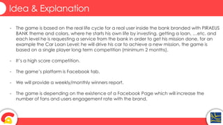 Idea & Explanation
- The game is based on the real life cycle for a real user inside the bank branded with PIRAEUS
BANK theme and colors, where he starts his own life by investing, getting a loan, …etc. and
each level he is requesting a service from the bank in order to get his mission done, for an
example the Car Loan Level: he will drive his car to achieve a new mission, the game is
based on a single player long term competition (minimum 2 months).
- It’s a high score competition.
- The game’s platform is Facebook tab.
- We will provide a weekly/monthly winners report.
- The game is depending on the existence of a Facebook Page which will increase the
number of fans and users engagement rate with the brand.
 