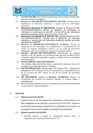 3.6. R.V.M Nº 503-2003. Manual de Procedimientos para Cautelar los Bienes del
Aula de Innovación Pedagógica
3.7. Directiva Nº 026-2009-ME-VMGP-DIGETE (03-03-09). “Normas para la
distribución de materiales educativos y equipos para las instituciones
educativas
3.8. Resolución Ministerial Nº 0668-2010-ED. Aprueba la Directiva Nº 040-
2010-ME/VMGP-DIGETE. Normas de aplicación de tecnologías de
información y comunicación en los CRT y en las AIP de las instituciones
educativas de gestión pública. perfil-funciones-Uso del CRT.
3.9. Resolución Vice Ministerial Nº 0034-2011-ED. Aprueba Directiva Nº 030-
2011-ME/VMGP-DIGETE. “Normas para la distribución de materiales
educativos y equipos para las instituciones educativas públicas que serán
atendidas por la DIGETE
3.10. Directiva Nº 040-2010-ME-VMGP-DIGETE (27-08-10), “Normas de
Aplicación de las Tecnologías de la Información y Comunicación en los
centros de recursos tecnológicos (CRT) y en las Aulas de Innovación
Pedagógica (AIP) de la instituciones educativas de gestión pública”.
3.11. Directiva 030-2011-ME/VMGP-DIGETE (Distribución de material
educativo: XO, AP, paneles, etc )El Director debe convocar al DAIP o CCRT
y hacerles entrega de los materiales y equipos, no deben usarse en actividades
extracurriculares
3.12. Directiva 028-2011-ME/VMGP-DIGETE
Uso, cuidado, mantenimiento preventivo, supervisión y monitoreo del uso de
las laptop xo por parte de alumnos y docentes.
3.13. RM 339-2009-ED OLPC segunda etapa CRT primaria CRT - Lineamientos
pedagógicos CRT El Director de la I.E. de primaria es el responsable del uso
de los recursos del CRT Formas de uso de los recursos de tecnología
educativa.
3.14. RD 0025-2008-ED aprueba la...Directiva 016-DIGETE Proceso de
Certificación de Creación de Software Educativo o Cultural Etapas y
procedimientos
3.15. RM Nº 556-2014-MINEDU-normas y orientaciones para el desarrollo del año
escolar 2015 en la Educación Básica.
IV.- OBJETIVOS
4.1.- Objetivo general del AIP/CRT
Orientar el uso de las Tecnologías de la Información y Comunicación en la
labor pedagógica de los docentes y alumnos de la I.E Nº 21011 “Virgen de
Lourdes-Bca promoviendo el desarrollo de la creatividad, la innovación y la
investigación en la nueva era digital y la sociedad del conocimiento.
4.2.- Objetivo específicos del AIP/CRT
 Planificar, Ejecutar y evaluar la capacitación docente sobre la
integración, uso y aprovechamiento de las TIC.
 