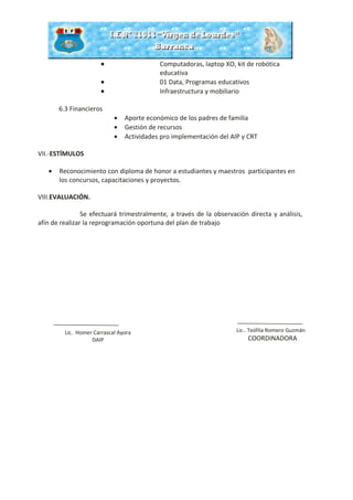 • Computadoras, laptop XO, kit de robótica
educativa
• 01 Data, Programas educativos
• Infraestructura y mobiliario
6.3 Financieros
• Aporte económico de los padres de familia
• Gestión de recursos
• Actividades pro implementación del AIP y CRT
VII.-ESTÍMULOS
• Reconocimiento con diploma de honor a estudiantes y maestros participantes en
los concursos, capacitaciones y proyectos.
VIII.EVALUACIÓN.
Se efectuará trimestralmente, a través de la observación directa y análisis,
afín de realizar la reprogramación oportuna del plan de trabajo
Lic. Homer Carrascal Ayora
DAIP
Lic.. Teófila Romero Guzmán
COORDINADORA
 