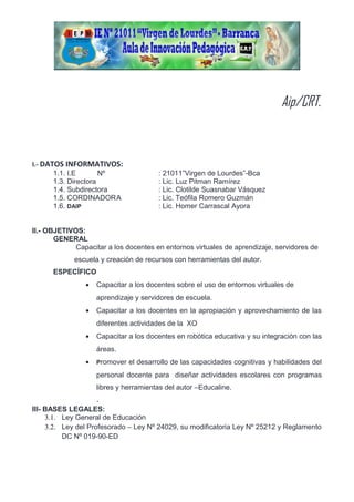 Aip/CRT.
I.- DATOS INFORMATIVOS:
1.1. I.E Nº : 21011”Virgen de Lourdes”-Bca
1.3. Directora : Lic. Luz Pitman Ramírez
1.4. Subdirectora : Lic. Clotilde Suasnabar Vásquez
1.5. CORDINADORA : Lic. Teófila Romero Guzmán
1.6. DAIP : Lic. Homer Carrascal Ayora
II.- OBJETIVOS:
GENERAL
Capacitar a los docentes en entornos virtuales de aprendizaje, servidores de
escuela y creación de recursos con herramientas del autor.
ESPECÍFICO
• Capacitar a los docentes sobre el uso de entornos virtuales de
aprendizaje y servidores de escuela.
• Capacitar a los docentes en la apropiación y aprovechamiento de las
diferentes actividades de la XO
• Capacitar a los docentes en robótica educativa y su integración con las
áreas.
• Promover el desarrollo de las capacidades cognitivas y habilidades del
personal docente para diseñar actividades escolares con programas
libres y herramientas del autor –Educaline.
.
III- BASES LEGALES:
3.1. Ley General de Educación
3.2. Ley del Profesorado – Ley Nº 24029, su modificatoria Ley Nº 25212 y Reglamento
DC Nº 019-90-ED
 