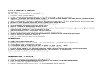 IX. PLAN DE OPERACIONES DE EMERGENCIA
DE PREVENCION (Responsabilidades de las autoridades de la I.E.)
a. Conformar la comisión de Gestión de Riesgo.
b. Convocar a la comunidad educativa para la elaboración del Plan de Gestión del riesgo y organizar su implementación.
c. Capacitación a los integrantes de la Brigada de defensa Civil de la I.E. por el personal del comité de defensa Civil de distrito de Pozuzo y del médico del Centro
de Salud “San Camilo” Pozuzo, para saber cómo actuar en emergencias.
d. Colocar información útil para emergencias en los periódicos de cada aula (teléfonos de ambulancia, PNP, Centro de Salud, Comité de auto defensa, serenazgo.
e. Recabar de los padres de familia las autorizaciones de recojo o salida de sus hijos después de un sismo.
f. Mantener actualizado el archivo de autorizaciones de recojo o salida, después de un sismo.
g. Conformar los equipos de Brigadistas involucrando al personal docente.
h. Difundir las funciones de las diferentes brigadas de Gestión de riesgo
i. Revisar las estructuras de la I. E. e identificar las zonas seguras para uso como vías de evacuación y las zonas no seguras para corregirlas y en caso de
emergencia evitarlas. Consultar con el Comité de Defensa Civil del distrito.
j. Verificar que los estantes, cuadros o cualquier objeto, estén fijos a las paredes.
k. Mantener libres de obstáculos ( maceteros, mochilas, estantes, armarios) los pasadizos y puertas..
l. Contar con un maletín de emergencia: Botiquín de primeros auxilios (alcohol, esparadrapo, vendas, linternas o pilas, radio a pilas, etc.
m. Contar con camillas, luces de emergencia, extintores, etc.
n. Difundir las medidas de prevención a toda la comunidad educativa
EN LA EMERGENCIA
a) Aplicar el Plan de Gestión de riesgo de la I.E.
b) Ejecutar lo practicado en los simulacros, acudiendo a la zona de seguridad en patios y lugares abiertos previamente determinados.
c) Conserva la calma en todo momento y ayuda a los demás
d) Si hay oportunidad de salir del inmueble hacerlo en orden y sin atropellar a los demás. ¡ No Corra,….Camine!.
e) Al evacuar de las aulas, cubrirse la cabeza, juntos profesores y alumnos, ayudándose mutuamente
f) En caso de no poder alcanzar una zona de seguridad, fuera del aula, ubicarse en las zonas seguras del aula o de la I.E, previamente identificados.
g) Participar activamente los integrantes de la comisión permanente de la Institución Educativa y las diferentes brigadas.
h) Evacuación oportuna de afectados por parte de la comisión permanente.
EN LA REHABILITACIÓN Y / O RESPUESTA
a. Comunicar la emergencia al Centro de operaciones de Emergencia Distrital.
b. Brindar facilidades de ingreso a los integrantes del comité de defensa Civil como son la PNP, Comité de auto defensa, serenazgo.
c. Evaluar las condiciones de seguridad de la Institución Educativa.
d. Disponer el desplazamiento de los alumnos y atender a los familiares que esperan la salida de sus hijos
 