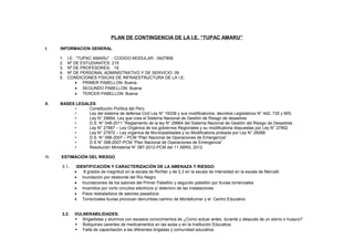 PLAN DE CONTINGENCIA DE LA I.E. “TUPAC AMARU”
I. INFORMACION GENERAL
1. I.E. :”TUPAC AMARU” - CODIGO MODULAR : 0427856
2. Nº DE ESTUDIANTES: 215
3. Nº DE PROFESORES: 19
4. Nº DE PERSONAL ADMINISTRATIVO Y DE SERVICIO: 09
5. CONDICIONES FISICAS DE INFRAESTRUCTURA DE LA I.E:
• PRIMER PABELLON: Buena
• SEGUNDO PABELLON: Buena
• TERCER PABELLON: Buena
II. BASES LEGALES
• Constitución Política del Perú
• Ley del sistema de defensa Civil Ley N° 19338 y sus modificatorios, decretos Legislativos N° 442, 735 y 905.
• Ley N° 29664, Ley que crea el Sistema Nacional de Gestión de Riesgo de desastres
• D.S. N° 048-2011 “Reglamento de la ley N° 29664 del Sistema Nacional de Gestión del Riesgo de Desastres.
• Ley N° 27867 – Ley Orgánica de los gobiernos Regionales y su modificatoria dispuestas por Ley N° 27902
• Ley N° 27972 – Ley orgánica de Municipalidades y su Modificatoria probada por Ley N° 28268.
• D.S. N° 098-2007 – PCM “Plan Nacional de Operaciones de Emergencia”
• D.S N° 098-2007-PCM “Plan Nacional de Operaciones de Emergencia”.
• Resolución Ministerial N° 087-2012-PCM del 11 ABRIL 2012
III. ESTIMACIÓN DEL RIESGO
3.1. IDENTIFICACIÓN Y CARACTERIZACIÓN DE LA AMENAZA Y RIESGO:
• 8 grados de magnitud en la escala de Richter y de 2,3 en la escala de intensidad en la escala de Mercalli.
• Inundación por desborde del Río Negro
• Inundaciones de los salones del Primer Pabellón y segundo pabellón por lluvias torrenciales
• Incendios por corto circuitos eléctricos y/ deterioro de las instalaciones
• Pisos resbaladizos de salones pasadizos
• Torrenciales lluvias provocan derrumbes camino de Montefunner y el Centro Educativo
3.2. VULNERABILIDADES:
 Brigadistas y alumnos con escasos conocimientos de ¿Como actuar antes, durante y después de un sismo o huayco?
 Botiquines carentes de medicamentos en las aulas y en la Institución Educativa.
 Falta de capacitación a las diferentes brigadas y comunidad educativa.
 