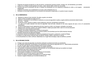 f. Organizar los equipos de atención en caso de sismos, inundaciones (primeros auxilios, camillas, etc.) de estudiantes y por adultos.
g. Contar con un botiquín escolar general, por aulas y cada sección deben contar con uno portátil
h. Practicar para que la evacuación del aula, la realicen los estudiantes con sus respectivos profesores en orden y a los lugares previamente
establecidos.
i. Colaborar la comisión con la señalización en el aula y otros ambientes de la I.E.
j. Participar la Comunidad Educativa en los simulacros de evacuación programado y /o cuando el caso lo requiera.
2. EN LA EMERGENCIA
a. Mantener la calma en todo momento. No gritar y ayudar a los demás
b. Aplicar el Plan de Gestión de riesgo de la I.E.
c. Ejecutar lo practicado en los simulacros, acudiendo a la zona de seguridad en patios y lugares abiertos previamente determinados
d. No Corra,….Camine.
e. Al evacuar el aula, cubrirse la cabeza, juntos profesores y alumnos, ayudándose mutuamente
f. En caso de no poder alcanzar una zona de seguridad, fuera del aula, ubicarse en las zonas seguras del aula o de la I.E previamente
identificados.
g. Si tiene la oportunidad de salir rápidamente del aula, hacerlo en orden y sin empujar o atropellar a los demás
h. Alejarse de las Ventanas, repisas o de cualquier artefacto u objeto que pueda rodar o caer en la vía de evacuación.
I. Tomarlos de la mano durante la evacuación.
J. Si alguien cae ayúdelo rápidamente y continúe la evacuación.
k. La brigada de primeros auxilios brinda los primeros auxilios a los escolares que han sufrido lesiones menores
l. Participar activamente las diferentes Brigadas.
m. Evacuación oportuna de afectados por parte de la brigada de Evacuación y protección y comité de Riesgo.
n. Si estas en la calle buscan protección lejos de edificios, árboles, cables y vehículos en marcha.
ñ. Si te encuentras en tu moto o vehículo, estaciónalo en un lugar fuera de peligro y lejos de edificios y puentes.
3. EN LA REHABILITACIÓN:
a. Al llegar a las zonas de seguridad, los docentes verificarán la presencia de todos sus estudiantes.
b. Los docentes mantendrán concentrados a los estudiantes en las zonas de seguridad de la I.E., determinados previamente.
c. En caso de existir alguna persona atrapada buscar ayuda inmediato
d. Evitar los cables caídos y los charcos de agua, se pueden electrocutar.
e. Los docentes y el personal administrativo permanecerán con los estudiantes hasta que sus padres los recojan.
f. Prepararse para recibir réplicas del sismo inicial.
g. Para comunicarse utilizar mensajes de texto
h. Comunicación inmediata con el comité de defensa Civil del distrito.
i. Evacuación de los alumnos cuando el caso amerite.
j. Evaluar los dañaos y posibles necesidades por el comité de riesgo.
k. Evacuar a lugares indicados por el comité de defensa civil.
 