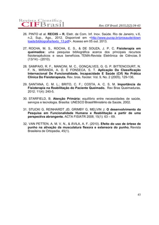 Rev. CIF Brasil. 2015;2(2):34-43
43
26. PINTO et al. RECIIS – R. Eletr. de Com. Inf. Inov. Saúde. Rio de Janeiro, v.6,
n.2, Sup., Ago., 2012. Disponível em <http://www.pucsp.br/prosaude/down
loads/bibliografia/texto_13.pdf>. Acesso em 05 out. 2013.
27. ROCHA, M. S., ROCHA, E. S., & DE SOUZA, J. P. C. Fisioterapia em
queimados: uma pesquisa bibliográfica acerca dos principais recursos
fisioterapêuticos e seus benefícios. TEMA-Revista Eletrônica de Ciências. 9
(13/14) - (2010).
28. SAMPAIO, R. F., MANCINI, M. C., GONÇALVES, G. G. P. BITTENCOURT, N.
F. N., MIRANDA, A. D. E FONSECA, S. T. Aplicação Da Classificação
Internacional De Funcionalidade, Incapacidade E Saúde (Cif) Na Prática
Clínica Do Fisioterapeuta. Rev. bras. fisioter. Vol. 9, No. 2 (2005), 129-136.
29. SANTANA, C. M. L.; BRITO, C. F.; COSTA, A. C. S. M. Importância da
Fisioterapia na Reabilitação do Paciente Queimado. Rev Bras Queimaduras.
2012; 11(4): 240-5.
30. STARFIELD, B. Atenção Primária: equilíbrio entre necessidades de saúde,
serviços e tecnologia. Brasília: UNESCO Brasil/Ministério da Saúde, 2002.
31. STUCKI G, REINHARDT JD, GRIMBY G, MELVIN J. O desenvolvimento da
Pesquisa em Funcionalidade Humana e Reabilitação a partir de uma
perspectiva abrangente. ACTA FISIATR 2008; 15(1): 63 – 69.
32. VAN PETTEN, A. M. V. N., & ÁVILA, A. F. (2010). Efeito do uso de órtese de
punho na ativação da musculatura flexora e extensora do punho. Revista
Brasileira de Ortopedia, 45(1).
 