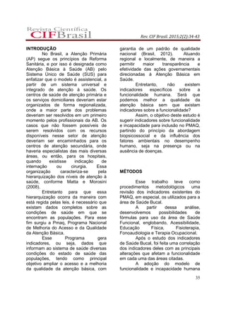 Rev. CIF Brasil. 2015;2(2):34-43
35
INTRODUÇÃO
No Brasil, a Atenção Primária
(AP) segue os princípios da Reforma
Sanitária, e por isso é designada como
Atenção Básica à Saúde (AB) pelo
Sistema Único de Saúde (SUS) para
enfatizar que o modelo é assistencial, a
partir de um sistema universal e
integrado de atenção à saúde. Os
centros de saúde de atenção primária e
os serviços domiciliares deveriam estar
organizados de forma regionalizada,
onde a maior parte dos problemas
deveriam ser resolvidos em um primeiro
momento pelos profissionais da AB. Os
casos que não fossem possíveis de
serem resolvidos com os recursos
disponíveis nesse setor de atenção
deveriam ser encaminhados para os
centros de atenção secundária, onde
haveria especialistas das mais diversas
áreas, ou então, para os hospitais,
quando existisse indicação de
internação ou cirurgia. Essa
organização caracteriza-se pela
hierarquização dos níveis de atenção à
saúde, conforme Matta e Morosini
(2008).
Entretanto para que essa
hierarquização ocorra da maneira com
está regida pelas leis, é necessário que
existam dados completos sobre as
condições de saúde em que se
encontram as populações. Para esse
fim surgiu a Pmaq, Programa Nacional
de Melhoria do Acesso e da Qualidade
da Atenção Básica.
Esse Programa gera
indicadores, ou seja, dados que
informam ao sistema de saúde diversas
condições do estado de saúde das
populações, tendo como principal
objetivo ampliar o acesso e a melhoria
da qualidade da atenção básica, com
garantia de um padrão de qualidade
nacional (Brasil, 2012). Atuando
regional e localmente, de maneira a
permitir maior transparência e
efetividade das ações governamentais
direcionadas à Atenção Básica em
Saúde.
Entretanto, não existem
indicadores específicos sobre a
funcionalidade humana. Será que
podemos melhor a qualidade da
atenção básica sem que existam
indicadores sobre a funcionalidade?
Assim, o objetivo deste estudo é
sugerir indicadores sobre funcionalidade
e incapacidade para inclusão no PMAQ,
partindo do princípio da abordagem
biopsicossocial e da influência dos
fatores ambientais no desempenho
humano, seja na presença ou na
ausência de doenças.
MÉTODOS
Esse trabalho teve como
procedimentos metodológicos uma
revisão dos indicadores existentes do
PMAQ, em especial, os utilizados para a
área de Saúde Bucal.
A partir dessa análise,
desenvolvemos possibilidades de
fórmulas para uso da área de Saúde
Funcional, englobando, Acessibilidade,
Educação Física, Fisioterapia,
Fonoaudiologia e Terapia Ocupacional.
Após o estudo dos indicadores
de Saúde Bucal, foi feita uma correlação
dos indicadores deles com as principais
alterações que afetam a funcionalidade
em cada uma das áreas citadas.
A adoção do modelo de
funcionalidade e incapacidade humana
 