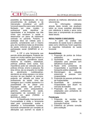 Rev. CIF Brasil. 2015;2(2):34-43
36
possibilita ao fisioterapeuta, em seus
procedimentos de avaliação e de
intervenção, considerar um perfil
funcional específico para cada indivíduo.
Norteado por esse modelo, o
profissional pode identificar as
capacidades e as limitações nos três
níveis que envolvem a saúde e
desenvolver um plano de tratamento
centrado no paciente. Portanto, a
avaliação deve ser voltada para o
paciente, considerando com o mesmo
grau de importância todas as dimensões
da saúde, incluindo as atividades e a
participação social (SAMPAIO et al.,
2005).
A CIF é uma ferramenta que
permite várias abordagens. Podendo ser
usada em muitos setores que incluem a
saúde, educação, previdência social,
medicina do trabalho, estatísticas,
políticas públicas entre outras. Sua
importância pode ser colocada para as
práticas clínicas, ensino e pesquisa. Na
área clínica, ela se enquadra no modelo
de atendimento multidisciplinar,
atendendo as várias equipes e os vários
recursos de que dispõem os serviços,
podendo ser utilizada por todos os
profissionais da saúde. Uma das
vantagens que o modelo apresenta é a
possibilidade de se utilizar uma
linguagem padrão, que permita a
comunicação entre pesquisadores,
gestores, profissionais de saúde,
organizações da sociedade civil e
usuários em geral (FARIAS e
BUCHALLA, 2005).
A Classificação Internacional de
Funcionalidade é então a ferramenta
ideal para compreender, avaliar e
classificar a funcionalidade humana,
buscando compreender por completo as
alterações que ocorrem na saúde e
achando as melhores alternativas para
solucioná-las.
As informações coletadas
através desta revisão nos atualizam
sobre as novas questões abordadas
com referência à saúde e serve como
base para a compreensão da proposta
deste estudo.
RESULTADOS E DISCUSSÃO
A partir da análise dos
indicadores de saúde bucal e utilizando
estes como referências foram sugeridos
os seguintes indicadores de saúde
funcional:
Acessibilidade
1. Proporção de pontos de ônibus
adaptados;
2. Quantidade de semáforos
adaptados para pessoas com
deficiência visual grave
3. Razão entre portadores de
incapacidades e quantidade de
transporte público adaptado
4. Kilometragem de calçadas
acessíveis a pessoas com
incapacidades
5. Proporção de pessoas portadoras
de incapacidades
6. Quantidade de portadores
incapacidades que atuam no
mercado de trabalho
7. Proporção de escolas com
adaptações para portadores de
incapacidades
Fisioterapia
1. Proporção de escolas que
receberam ação coletiva de
Educação Postural
2. Cobertura da primeira consulta
para avaliação
 