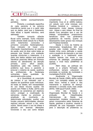 Rev. CIF Brasil. 2015;2(2):34-43
38
alta ou manter acompanhamento
periódico.
Portanto, a avaliação específica
de cada paciente é de extrema
importância sendo que é a partir dela
que os dados, para que o tratamento
mais eficaz a aquele indivíduo, será
delineado.
Também tomando aSaúde
Bucal como exemplo, Outro indicador
criado através deste estudo foi a Razão
entre tratamentos concluídos e
primeiras consultas fisioterapêuticas.
Esse indicador irá trazer uma
informação importantíssima ao sistema
de saúde, pois irá dizer sobre todas as
pessoas que fizeram uma avaliação
quantas concluíram o tratamento, e a
partir dos dados obtidos será possível
identificar possíveis falhas em diversos
setores do atendimento da atenção
primária, como: difícil acesso,
desistência pela não melhora do
problema que levou o paciente a
procurar o sistema de saúde, ausência
de profissionais de fisioterapia
suficientes, baixa qualidade de
atendimento entre outras.
Já a Quantidade de prescrição
de órteses é um indicador com o
objetivo de quantificar quais indivíduos,
de todas as idades, tem necessidades
do uso desse recurso auxiliar. De
acordo com Petten e Àvilla. (2010) este
dispositivo se caracteriza por objetivos
como: proteger a cicatrização de
estruturas; manter ou promover a
amplitude de movimento de
determinada articulação; auxiliar uma
função; prevenir deformidades; oferecer
repouso articular; reduzir a dor, entre
outros. Sendo assim o uso da órtese é
aplicado em diversas alterações
funcionais e seu uso como terapia
complementar é extremamente
importante. Cury et al. (2005) realizou
um estudo com vinte crianças com
Paralisia Cerebral e comparou o
desempenho motor dessas crianças
com órtese e sem órtese. Ao final do
estudo Cury percebeu que o uso de
órteses suropodálicas proporcionou
benefícios tanto nos parâmetros
qualitativos da marcha, quanto no
desempenho motor grosso nas crianças
com Paralisia Cerebral.
Desde o início da história as
intervenções terapêuticas têm sido
guiadas pelo modelo médico. Esse
modelo tinha como definição a saúde
como a ausência de doenças e, por isso
a avaliação e o tratamento eram
focados apenas nos sinais e nos
sintomas da patologia, considerando
apenas o nível físico (SAMPAIO et
al,2005).
Além disso, as políticas em
saúde e a própria formação dos
profissionais sempre colocaram a
prioridade no controle da morbidade e
mortalidade (FLECK, 2000).
Atualmente a Organização
Mundial da Saúde (OMS) define saúde
como: “um completo estado de bem
estar físico, mental e social e não
meramente a ausência de doença”
deixando o conceito muito mais amplo
(WHO, 1946 apud FLECK, 2000).
Uma das missões da
Organização Mundial da Saúde é a
produção de Classificações
Internacionais de Saúde que
representam modelos consensuais a
serem incorporados pelos Sistemas de
Saúde, gestores e usuários, visando à
utilização de uma linguagem comum
para a descrição de problemas ou
 
