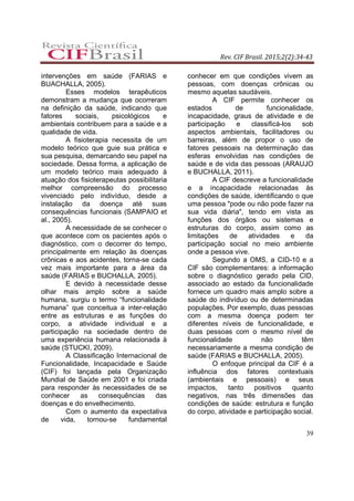 Rev. CIF Brasil. 2015;2(2):34-43
39
intervenções em saúde (FARIAS e
BUACHALLA, 2005).
Esses modelos terapêuticos
demonstram a mudança que ocorreram
na definição da saúde, indicando que
fatores sociais, psicológicos e
ambientais contribuem para a saúde e a
qualidade de vida.
A fisioterapia necessita de um
modelo teórico que guie sua prática e
sua pesquisa, demarcando seu papel na
sociedade. Dessa forma, a aplicação de
um modelo teórico mais adequado à
atuação dos fisioterapeutas possibilitaria
melhor compreensão do processo
vivenciado pelo indivíduo, desde a
instalação da doença até suas
consequências funcionais (SAMPAIO et
al., 2005).
A necessidade de se conhecer o
que acontece com os pacientes após o
diagnóstico, com o decorrer do tempo,
principalmente em relação às doenças
crônicas e aos acidentes, torna-se cada
vez mais importante para a área da
saúde (FARIAS e BUCHALLA, 2005).
E devido à necessidade desse
olhar mais amplo sobre a saúde
humana, surgiu o termo “funcionalidade
humana” que conceitua a inter-relação
entre as estruturas e as funções do
corpo, a atividade individual e a
participação na sociedade dentro de
uma experiência humana relacionada à
saúde (STUCKI, 2009).
A Classificação Internacional de
Funcionalidade, Incapacidade e Saúde
(CIF) foi lançada pela Organização
Mundial de Saúde em 2001 e foi criada
para responder às necessidades de se
conhecer as consequências das
doenças e do envelhecimento.
Com o aumento da expectativa
de vida, tornou-se fundamental
conhecer em que condições vivem as
pessoas, com doenças crônicas ou
mesmo aquelas saudáveis.
A CIF permite conhecer os
estados de funcionalidade,
incapacidade, graus de atividade e de
participação e classificá-los sob
aspectos ambientais, facilitadores ou
barreiras, além de propor o uso de
fatores pessoais na determinação das
esferas envolvidas nas condições de
saúde e de vida das pessoas (ARAUJO
e BUCHALLA, 2011).
A CIF descreve a funcionalidade
e a incapacidade relacionadas às
condições de saúde, identificando o que
uma pessoa "pode ou não pode fazer na
sua vida diária", tendo em vista as
funções dos órgãos ou sistemas e
estruturas do corpo, assim como as
limitações de atividades e da
participação social no meio ambiente
onde a pessoa vive.
Segundo a OMS, a CID-10 e a
CIF são complementares: a informação
sobre o diagnóstico gerado pela CID,
associado ao estado da funcionalidade
fornece um quadro mais amplo sobre a
saúde do indivíduo ou de determinadas
populações. Por exemplo, duas pessoas
com a mesma doença podem ter
diferentes níveis de funcionalidade, e
duas pessoas com o mesmo nível de
funcionalidade não têm
necessariamente a mesma condição de
saúde (FARIAS e BUCHALLA, 2005).
O enfoque principal da CIF é a
influência dos fatores contextuais
(ambientais e pessoais) e seus
impactos, tanto positivos quanto
negativos, nas três dimensões das
condições de saúde: estrutura e função
do corpo, atividade e participação social.
 