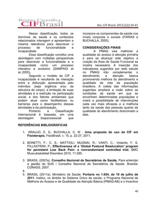 Rev. CIF Brasil. 2015;2(2):34-43
40
Nessa classificação, todos os
domínios de saúde e os conteúdos
relacionados interagem e apresentam a
mesma relevância para descrever o
processo de funcionalidade e
incapacidade.
Essa classificação constitui uma
abordagem com múltiplas perspectivas
para descrever a funcionalidade e a
incapacidade como um processo
interativo e evolutivo (SAMPAIO et
al.,2005).
Segundo o modelo da CIF a
incapacidade é resultante da interação
entre a disfunção apresentada pelo
indivíduo (seja orgânica e/ou da
estrutura do corpo), a limitação de suas
atividades e a restrição na participação
social, e dos fatores ambientais que
podem atuar como facilitadores ou
barreiras para o desempenho dessas
atividades e da participação.
Portanto a Classificação
Internacional é baseada, em uma
abordagem biopsicossocial que
incorpora os componentes de saúde nos
níveis corporais e sociais (FARIAS e
BUCHALLA, 2005).
CONSIDERAÇÕES FINAIS
A PMAQ visa melhorar a
qualidade do acesso à atenção primária
e para se alcançar este objetivo à
criação da Área de Saúde Funcional se
mostra necessária. A inserção dos
indicadores sugeridos por este estudo
no PMAQ irão complementar o
atendimento a atenção básica
promovendo melhora do atendimento e
qualidade de vida da população
brasileira. A coleta das informações
sugeridas ampliará a visão sobre as
condições de saúde em que se
encontram determinadas populações e
criará a possibilidade de intervenções
cada vez mais eficazes e a melhoria
tanto da saúde das pessoas quanto da
qualidade do atendimento direcionado a
elas.
REFERÊNCIAS BIBLIOGRÁFICAS
1. ARAUJO, E. S.; BUCHALLA, C. M . Uma proposta de uso da CIF em
Fisioterapia. FisioBrasil, v. 15, p. 22-27, 2011.
2. BONETTI, F.; C, S.; MATTIOLI, MUGNAI, R.; VANTI, C.; Violante, F. S.
PILLASTRINI, P.; Effectiveness of a ‘Global Postural Reeducation’ program
for persistent Low Back Pain: a nonrandomized controlled trial. BMC
Musculoskeletal Disorders 2010, 11:285.
3. BRASIL (2007a). Conselho Nacional de Secretários de Saúde. Para entender
a gestão do SUS / Conselho Nacional de Secretários de Saúde. Brasília:
CONASS, 2007.
4.
5. BRASIL (2011a). Ministério da Saúde. Portaria no 1.654, de 19 de julho de
2011. Institui, no âmbito do Sistema Único de saúde, o Programa Nacional de
Melhoria do Acesso e da Qualidade da Atenção Básica (PMAQ-AB) e o Incentivo
 